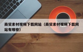 临朐商贸素材视频下载网站（商贸素材视频下载网站有哪些）