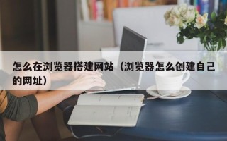 临朐怎么在浏览器搭建网站（浏览器怎么创建自己的网址）